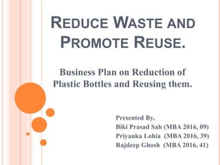 REDUCE WASTE AND
PROMOTE REUSE.
Business Plan on Reduction of
Plastic Bottles and Reusing them.
Presented By,
Biki Prasad Sah (MBA 2016, 09)
Priyanka Lohia (MBA 2016, 39)
Rajdeep Ghosh (MBA 2016, 41)
 