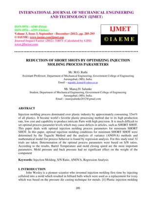 International Journal of Mechanical Engineering and Technology ENGINEERING –
   INTERNATIONAL JOURNAL OF MECHANICAL (IJMET), ISSN 0976
  6340(Print), ISSN 0976 – 6359(Online) Volume 3, Issue 3, Sep- Dec (2012) © IAEME
                            AND TECHNOLOGY (IJMET)

ISSN 0976 – 6340 (Print)
ISSN 0976 – 6359 (Online)                                                      IJMET
Volume 3, Issue 3, September - December (2012), pp. 285-293
© IAEME: www.iaeme.com/ijmet.asp
Journal Impact Factor (2012): 3.8071 (Calculated by GISI)                 ©IAEME
www.jifactor.com




        REDUCTION OF SHORT SHOTS BY OPTIMIZING INJECTION
                 MOLDING PROCESS PARAMETERS

                                            Mr. M.G. Rathi
     Assistant Professor, Department of Mechanical Engineering, Government College of Engineering
                                      Aurangabad, (MS), India.
                                   Email – mgrathi_kumar@yahoo.co.in

                                        Mr. Manoj D. Salunke
           Student, Department of Mechanical Engineering, Government College of Engineering
                                       Aurangabad, (MS), India.
                                 Email – manojsalunke2012@gmail.com


  ABSTRACT
  Injection molding process dominated over plastic industry by approximately consuming 32wt%
  of all plastics. It became world’s favorite plastic processing method due to its high production
  rate, low cost and capability to produce intricate Parts with high precision. It is much difficult to
  set optimal process parameter levels which may cause defects in articles, such as SHORT SHOT.
  This paper deals with optimal injection molding process parameters for minimum SHORT
  SHOT. In this paper, optimal injection molding conditions for minimum SHORT SHOT were
  determined by the Taguchi Method and the analysis of variance (ANOVA) methods and
  mathematical model for process behavior is found by regression analysis. For this study total 32
  trials are taken. Determination of the optimal process parameters were based on S/N ratios.
  According to the results, Barrel Temperature and mold closing speed are the most important
  parameters. Mold pressure and back pressure had no significant effect on the weight of the
  component

  Keywords: Injection Molding, S/N Ratio, ANOVA, Regression Analysis


  I. INTRODUCTION
         John Wesley is a pioneer scientist who invented injection molding first time by injecting
  celluloid into a mold which resulted in billiard balls which were used as a replacement for ivory
  which was based on the pressure die casting technique for metals. [1] Plastic injection molding

                                                  285
 