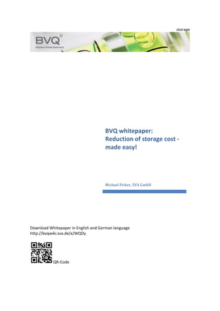 storage	
  
	
  
	
  
	
  
	
  
	
  
	
  
	
  
	
  
	
  
	
  
	
  
	
  
	
  
	
  
	
  
	
  
	
  
	
  
	
  
	
  
	
  
	
  
	
  
	
  
	
  
	
  
	
  
	
  
	
  
	
  
	
  
	
  
	
  
Download	
  Whitepaper	
  in	
  English	
  and	
  German	
  language	
  	
  
http://bvqwiki.sva.de/x/WQDy	
  
	
  
	
  QR-­‐Code	
  
BVQ	
  whitepaper:	
  
Reduction	
  of	
  storage	
  cost	
  -­‐	
  
made	
  easy!	
  
Michael	
  Pirker,	
  SVA	
  GmbH	
  
 