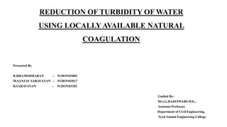 REDUCTION OF TURBIDITY OF WATER
USING LOCALLY AVAILABLE NATURAL
COAGULATION
Presented By
R.DHAMODHARAN - 912819103002
M.SANJAY SARAVANAN - 912819103017
B.SARAVANAN - 912819103302
Guided By:
Mrs.G.RAJESWARI.M.E.,
Assistant Professor,
Department of Civil Engineering,
Syed Ammal Engineering College.
 