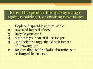 Extend the product life cycle by using it
again, repairing it, or creating new usages
1
2
3
4
5
6

Replace disposable with reusable
Buy used instead of new
Recycle your cans
Maintain your car; it'll last longer
Reupholster a raggedy old sofa instead
of throwing it out
Replace disposable alkaline batteries with
rechargeable batteries

 