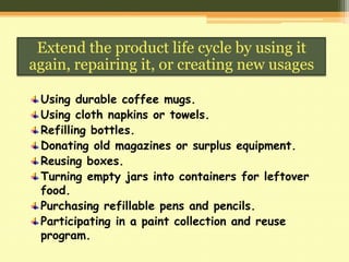 Extend the product life cycle by using it
again, repairing it, or creating new usages
Using durable coffee mugs.
Using cloth napkins or towels.
Refilling bottles.
Donating old magazines or surplus equipment.
Reusing boxes.
Turning empty jars into containers for leftover
food.
Purchasing refillable pens and pencils.
Participating in a paint collection and reuse
program.

 