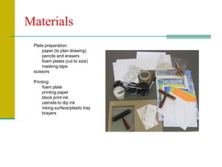 MaterialsPlate preparation:	paper (to plan drawing)	pencils and erasers	foam plates (cut to size)	masking tapescissorsPrinting:	foam plate	printing paper	block print ink	utensils to dip ink	inking surface/plastic tray	brayers