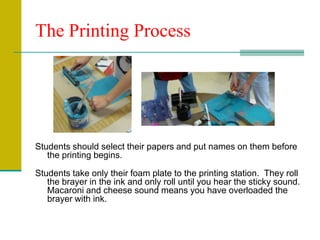 The Printing ProcessStudents should select their papers and put names on them before the printing begins. Students take only their foam plate to the printing station.  They roll the brayer in the ink and only roll until you hear the sticky sound. Macaroni and cheese sound means you have overloaded the brayer with ink.