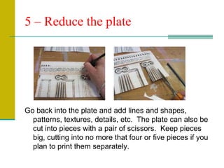 5 – Reduce the plateGo back into the plate and add lines and shapes, patterns, textures, details, etc.  The plate can also be cut into pieces with a pair of scissors.  Keep pieces big, cutting into no more that four or five pieces if you plan to print them separately.