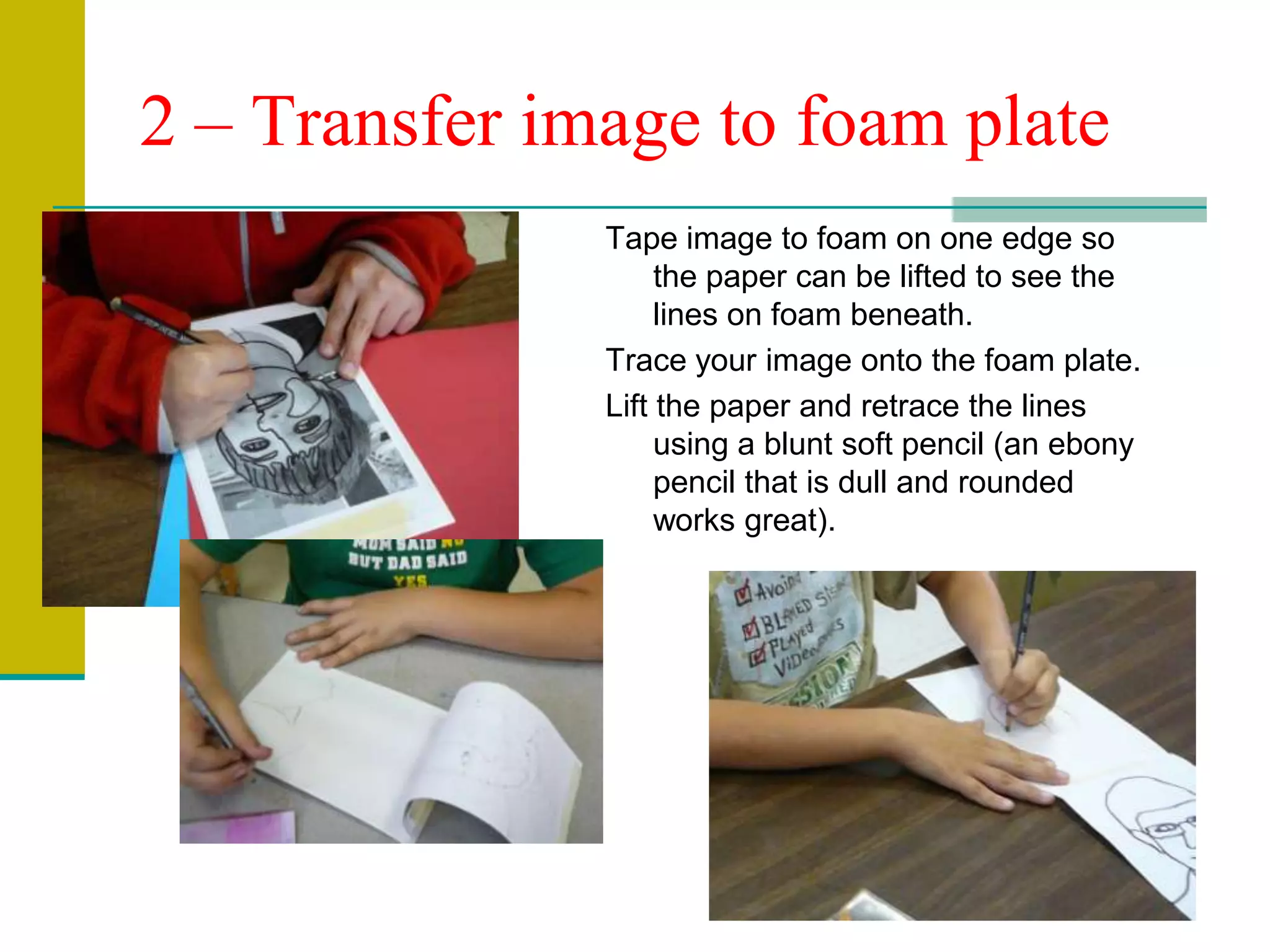2 – Transfer image to foam plateTape image to foam on one edge so the paper can be lifted to see the lines on foam beneath.Trace your image onto the foam plate.Lift the paper and retrace the lines using a blunt soft pencil (an ebony pencil that is dull and rounded works great).