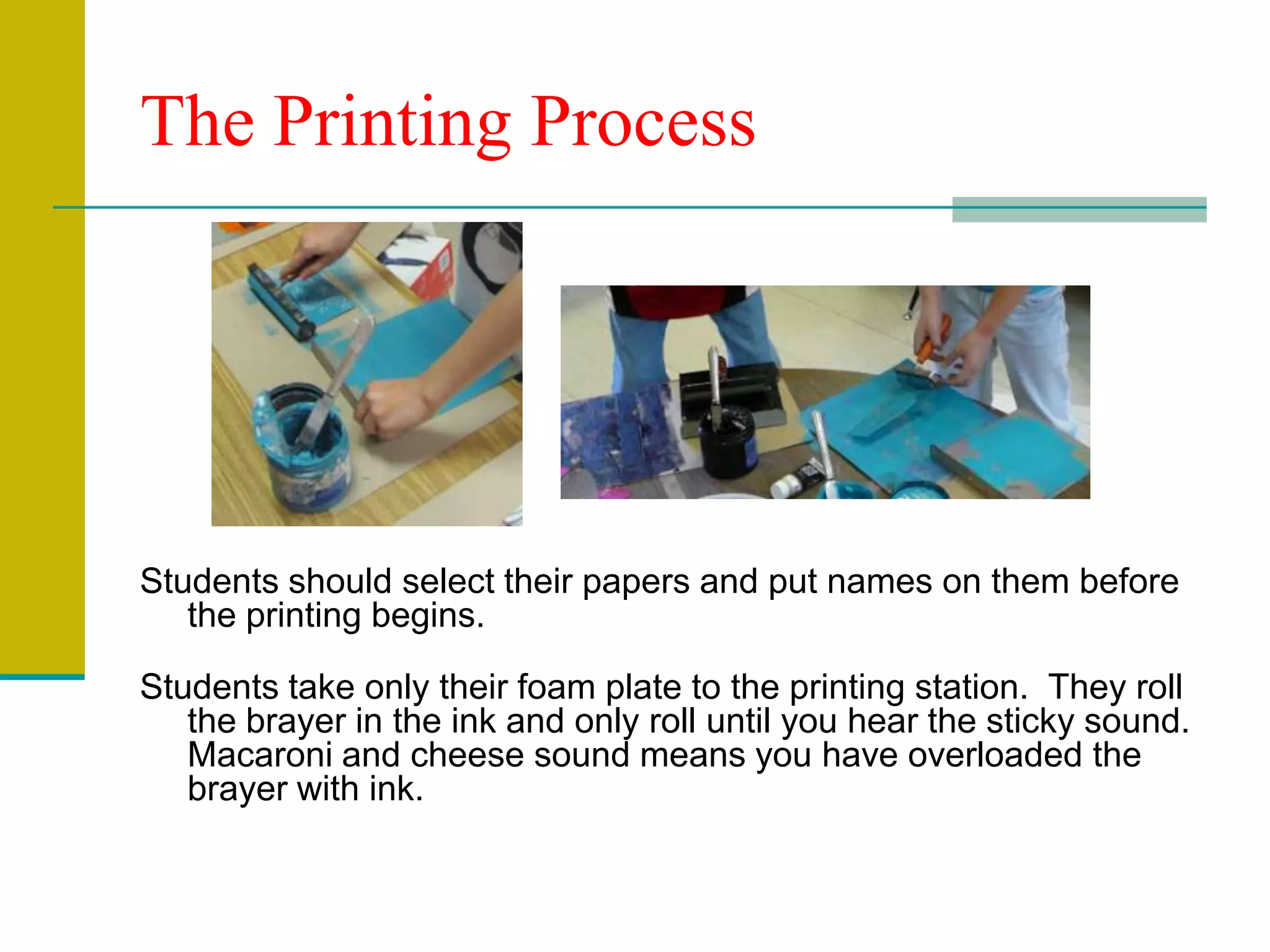 The Printing ProcessStudents should select their papers and put names on them before the printing begins. Students take only their foam plate to the printing station.  They roll the brayer in the ink and only roll until you hear the sticky sound. Macaroni and cheese sound means you have overloaded the brayer with ink.