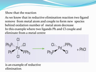 Show that the reaction
is an example of reductive
elimination.
As we know that in reductive elimination reaction two ligand
remove from metal atom and couple to form new species
behind oxidation number of metal atom decrease
In this example where two ligands Ph and Cl couple and
eliminate from a metal centre
 