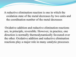 A reductive elimination reaction is one in which the
oxidation state of the metal decreases by two units and
the coordination number of the metal decreases
Oxidative addition and reductive elimination reactions
are, in principle, reversible. However, in practice, one
direction is normally thermodynamically favoured over
the other. Oxidative addition and reductive elimination
reactions play a major role in many catalytic processes
 