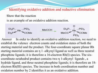 Show that the reaction
Identifying oxidative addition and reductive elimination
is an example of an oxidative addition reaction.
Answer In order to identify an oxidative addition reaction, we need to
establish the valence electron counts and oxidation states of both the
starting material and the product. The four-coordinate square planar Rh
starting material contains an η 1 -alkynyl ligand as well as three neutral
phosphine ligands; it is therefore a 16-electron Rh(I) species. The six-
coordinate octahedral product contains two η 1-alkynyl ligands , a
hydride ligand, and three neutral phosphine ligands; it is therefore an 18-
electron Rh(III) species. The increase in both coordination number and
oxidation number by 2 identifies it as an oxidative addition.
 