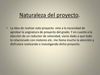 Naturaleza del proyecto.
• La idea de realizar este proyecto vine a la necesidad de
aprobar la asignatura de proyecto del grado. Y en cuanto a la
elección de un reductor de velocidad, viene dado a que todo
lo relacionado con motores etc. me llama mucho la atención y
disfrutare realizando e investigando dicho proyecto.
 