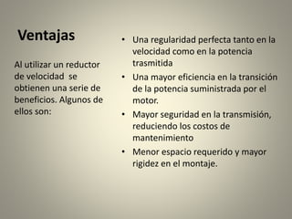 Ventajas • Una regularidad perfecta tanto en la
velocidad como en la potencia
trasmitida
• Una mayor eficiencia en la transición
de la potencia suministrada por el
motor.
• Mayor seguridad en la transmisión,
reduciendo los costos de
mantenimiento
• Menor espacio requerido y mayor
rigidez en el montaje.
Al utilizar un reductor
de velocidad se
obtienen una serie de
beneficios. Algunos de
ellos son:
 