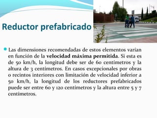 Reductor prefabricado 
Las dimensiones recomendadas de estos elementos varían 
en función de la velocidad máxima permitida. Si esta es 
de 50 km/h, la longitud debe ser de 60 centímetros y la 
altura de 3 centímetros. En casos excepcionales por obras 
o recintos interiores con limitación de velocidad inferior a 
50 km/h, la longitud de los reductores prefabricados 
puede ser entre 60 y 120 centímetros y la altura entre 5 y 7 
centímetros. 
 