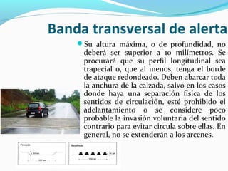Banda transversal de alerta 
Su altura máxima, o de profundidad, no 
deberá ser superior a 10 milímetros. Se 
procurará que su perfil longitudinal sea 
trapecial o, que al menos, tenga el borde 
de ataque redondeado. Deben abarcar toda 
la anchura de la calzada, salvo en los casos 
donde haya una separación física de los 
sentidos de circulación, esté prohibido el 
adelantamiento o se considere poco 
probable la invasión voluntaria del sentido 
contrario para evitar circula sobre ellas. En 
general, no se extenderán a los arcenes. 
