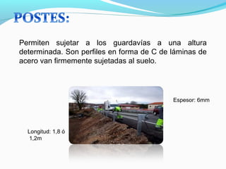 Permiten sujetar a los guardavías a una altura 
determinada. Son perfiles en forma de C de láminas de 
acero van firmemente sujetadas al suelo. 
Longitud: 1,8 ó 
1,2m 
Espesor: 6mm 
 