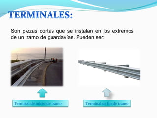 Son piezas cortas que se instalan en los extremos 
de un tramo de guardavías. Pueden ser: 
Terminal de inicio de tramo Terminal de fin de tramo 
 
