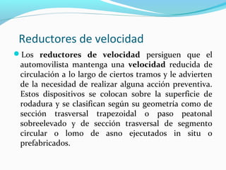 Reductores de velocidad 
Los reductores de velocidad persiguen que el 
automovilista mantenga una velocidad reducida de 
circulación a lo largo de ciertos tramos y le advierten 
de la necesidad de realizar alguna acción preventiva. 
Estos dispositivos se colocan sobre la superficie de 
rodadura y se clasifican según su geometría como de 
sección trasversal trapezoidal o paso peatonal 
sobreelevado y de sección trasversal de segmento 
circular o lomo de asno ejecutados in situ o 
prefabricados. 
 
