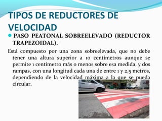 TIPOS DE REDUCTORES DE 
VELOCIDAD 
PASO PEATONAL SOBREELEVADO (REDUCTOR 
TRAPEZOIDAL). 
Está compuesto por una zona sobreelevada, que no debe 
tener una altura superior a 10 centímetros aunque se 
permite 1 centímetro más o menos sobre esa medida, y dos 
rampas, con una longitud cada una de entre 1 y 2,5 metros, 
dependiendo de la velocidad máxima a la que se pueda 
circular. 
 