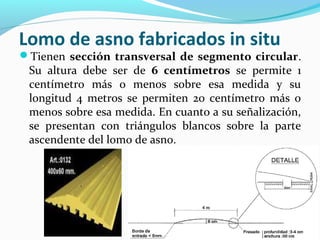 Lomo de asno fabricados in situ 
Tienen sección transversal de segmento circular. 
Su altura debe ser de 6 centímetros se permite 1 
centímetro más o menos sobre esa medida y su 
longitud 4 metros se permiten 20 centímetro más o 
menos sobre esa medida. En cuanto a su señalización, 
se presentan con triángulos blancos sobre la parte 
ascendente del lomo de asno. 
 