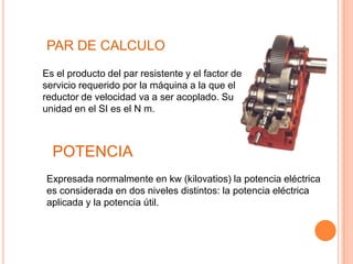 PAR DE CALCULO
Es el producto del par resistente y el factor de
servicio requerido por la máquina a la que el
reductor de velocidad va a ser acoplado. Su
unidad en el SI es el N m.



  POTENCIA
Expresada normalmente en kw (kilovatios) la potencia eléctrica
es considerada en dos niveles distintos: la potencia eléctrica
aplicada y la potencia útil.
 