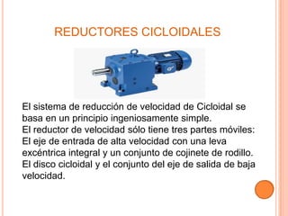 REDUCTORES CICLOIDALES




El sistema de reducción de velocidad de Cicloidal se
basa en un principio ingeniosamente simple.
El reductor de velocidad sólo tiene tres partes móviles:
El eje de entrada de alta velocidad con una leva
excéntrica integral y un conjunto de cojinete de rodillo.
El disco cicloidal y el conjunto del eje de salida de baja
velocidad.
 