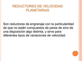 REDUCTORES DE VELOCIDAD
            PLANETARIAS



Son reductores de engranaje con la particularidad
de que no están compuestos de pares de sino de
una disposición algo distinta, y sirve para
diferentes tipos de variaciones de velocidad.
 