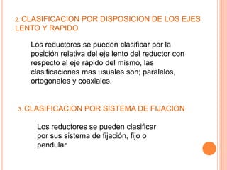 2. CLASIFICACION   POR DISPOSICION DE LOS EJES
LENTO Y RAPIDO

   Los reductores se pueden clasificar por la
   posición relativa del eje lento del reductor con
   respecto al eje rápido del mismo, las
   clasificaciones mas usuales son; paralelos,
   ortogonales y coaxiales.


3. CLASIFICACION   POR SISTEMA DE FIJACION

     Los reductores se pueden clasificar
     por sus sistema de fijación, fijo o
     pendular.
 