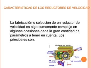CARACTERISTICAS DE LOS REDUCTORES DE VELOCIDAD



   La fabricación o selección de un reductor de
   velocidad es algo sumamente complejo en
   algunas ocasiones dada la gran cantidad de
   parámetros a tener en cuenta. Los
   principales son:
 