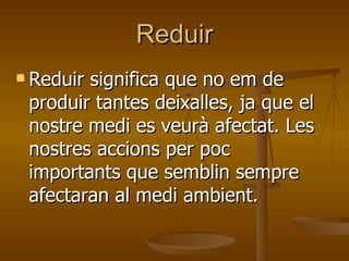 Reduir Reduir significa que no em de produir tantes deixalles, ja que el nostre medi es veurà afectat. Les nostres accions per poc importants que semblin sempre afectaran al medi ambient. 