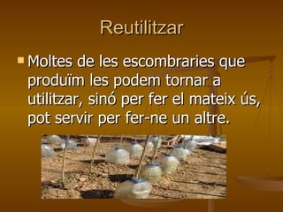 Reutilitzar Moltes de les escombraries que produïm les podem tornar a utilitzar, sinó per fer el mateix ús, pot servir per fer-ne un altre. 