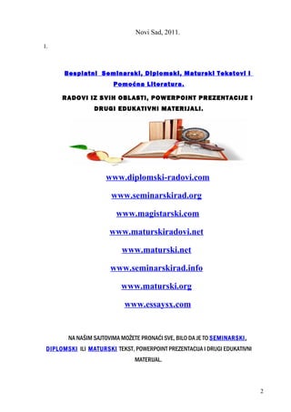 Novi Sad, 2011.
1.
Besplatni Seminarski, Diplomski, Maturski Tekstovi i
Pomoćna Literatura.
RADOVI IZ SVIH OBLASTI, POWERPOINT PREZENTACIJE I
DRUGI EDUKATIVNI MATERIJALI.
www.diplomski-radovi.com
www.seminarskirad.org
www.magistarski.com
www.maturskiradovi.net
www.maturski.net
www.seminarskirad.info
www.maturski.org
www.essaysx.com
NA NAŠIM SAJTOVIMA MOŽETE PRONAĆI SVE, BILO DA JE TO SEMINARSKI,
DIPLOMSKI ILI MATURSKI TEKST, POWERPOINT PREZENTACIJA I DRUGI EDUKATIVNI
MATERIJAL.
2
 
