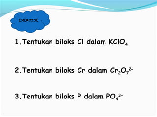 EXERCISE :
1.Tentukan biloks Cl dalam KClO4
2.Tentukan biloks Cr dalam Cr2O7
2-
3.Tentukan biloks P dalam PO4
3-
 