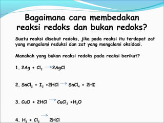 Bagaimana cara membedakan
reaksi redoks dan bukan redoks?
Suatu reaksi disebut redoks, jika pada reaksi itu terdapat zat
yang mengalami reduksi dan zat yang mengalami oksidasi.
Manakah yang bukan reaksi redoks pada reaksi berikut?
1. 2Ag + Cl2 2AgCl
2. SnCl2 + I2 +2HCl SnCl4 + 2HI
3. CuO + 2HCl CuCl2 +H2O
4. H2 + Cl2 2HCl
 