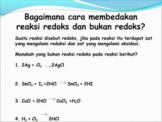 Bagaimana cara membedakan
reaksi redoks dan bukan redoks?
Suatu reaksi disebut redoks, jika pada reaksi itu terdapat zat
yang mengalami reduksi dan zat yang mengalami oksidasi.
Manakah yang bukan reaksi redoks pada reaksi berikut?
1. 2Ag + Cl2 2AgCl
2. SnCl2 + I2 +2HCl SnCl4 + 2HI
3. CuO + 2HCl CuCl2 +H2O
4. H2 + Cl2 2HCl
 