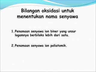 Bilangan oksidasi untuk
menentukan nama senyawa
1.Penamaan senyawa ion biner yang unsur
logamnya berbiloks lebih dari satu.
2.Penamaan senyawa ion poliatomik.
 