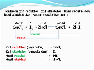 +2(-1)2 0 +1 -1 +4(-1)4 +1-1
SnCl2 + I2 +2HCl SnCl4 + 2HI
Tentukan zat reduktor, zat oksidator, hasil reduksi dan
hasil oksidasi dari reaksi redoks berikut :
Zat reduktor (pereduksi) = SnCl2
Zat oksidator (pengoksidasi) = I2
Hasil reduksi = HI
Hasil oksidasi = SnCl4
oksidasi
reduksi
 