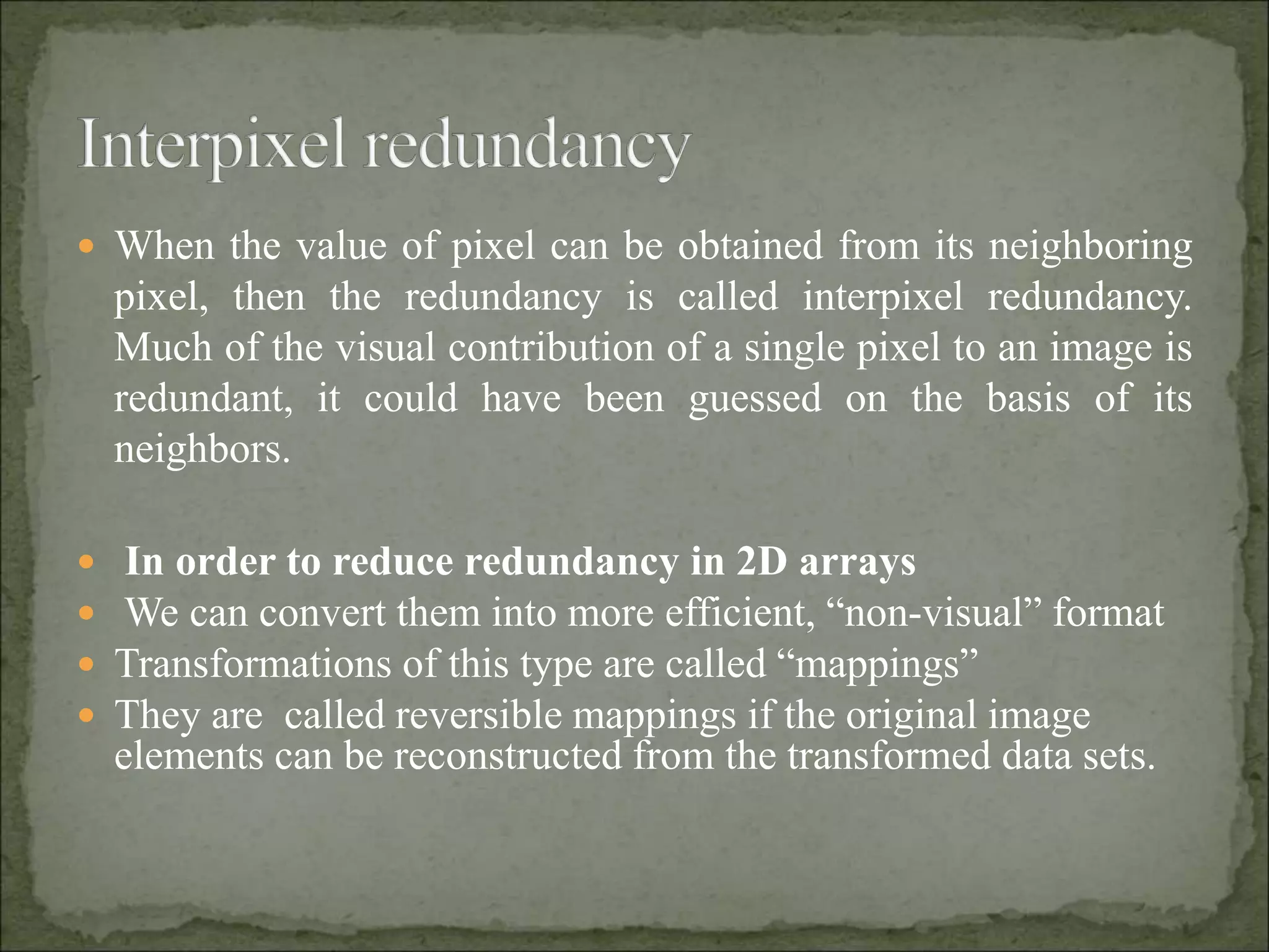  When the value of pixel can be obtained from its neighboring
pixel, then the redundancy is called interpixel redundancy.
Much of the visual contribution of a single pixel to an image is
redundant, it could have been guessed on the basis of its
neighbors.
 In order to reduce redundancy in 2D arrays
 We can convert them into more efficient, “non-visual” format
 Transformations of this type are called “mappings”
 They are called reversible mappings if the original image
elements can be reconstructed from the transformed data sets.
 