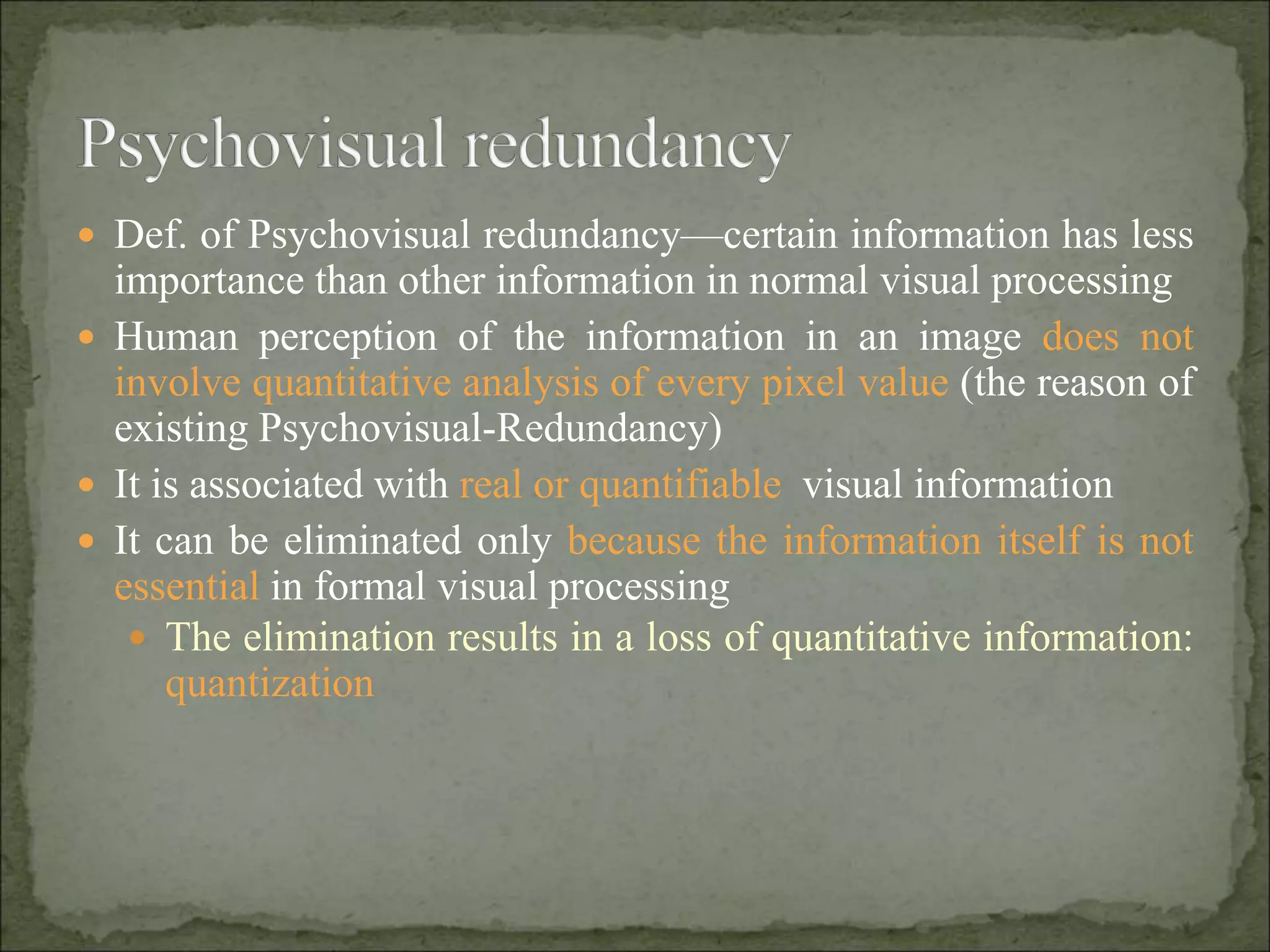  Def. of Psychovisual redundancy—certain information has less
importance than other information in normal visual processing
 Human perception of the information in an image does not
involve quantitative analysis of every pixel value (the reason of
existing Psychovisual-Redundancy)
 It is associated with real or quantifiable visual information
 It can be eliminated only because the information itself is not
essential in formal visual processing
 The elimination results in a loss of quantitative information:
quantization
 