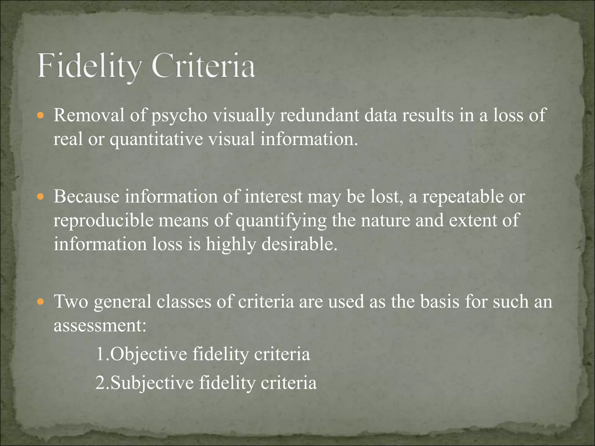  Removal of psycho visually redundant data results in a loss of
real or quantitative visual information.
 Because information of interest may be lost, a repeatable or
reproducible means of quantifying the nature and extent of
information loss is highly desirable.
 Two general classes of criteria are used as the basis for such an
assessment:
1.Objective fidelity criteria
2.Subjective fidelity criteria
 