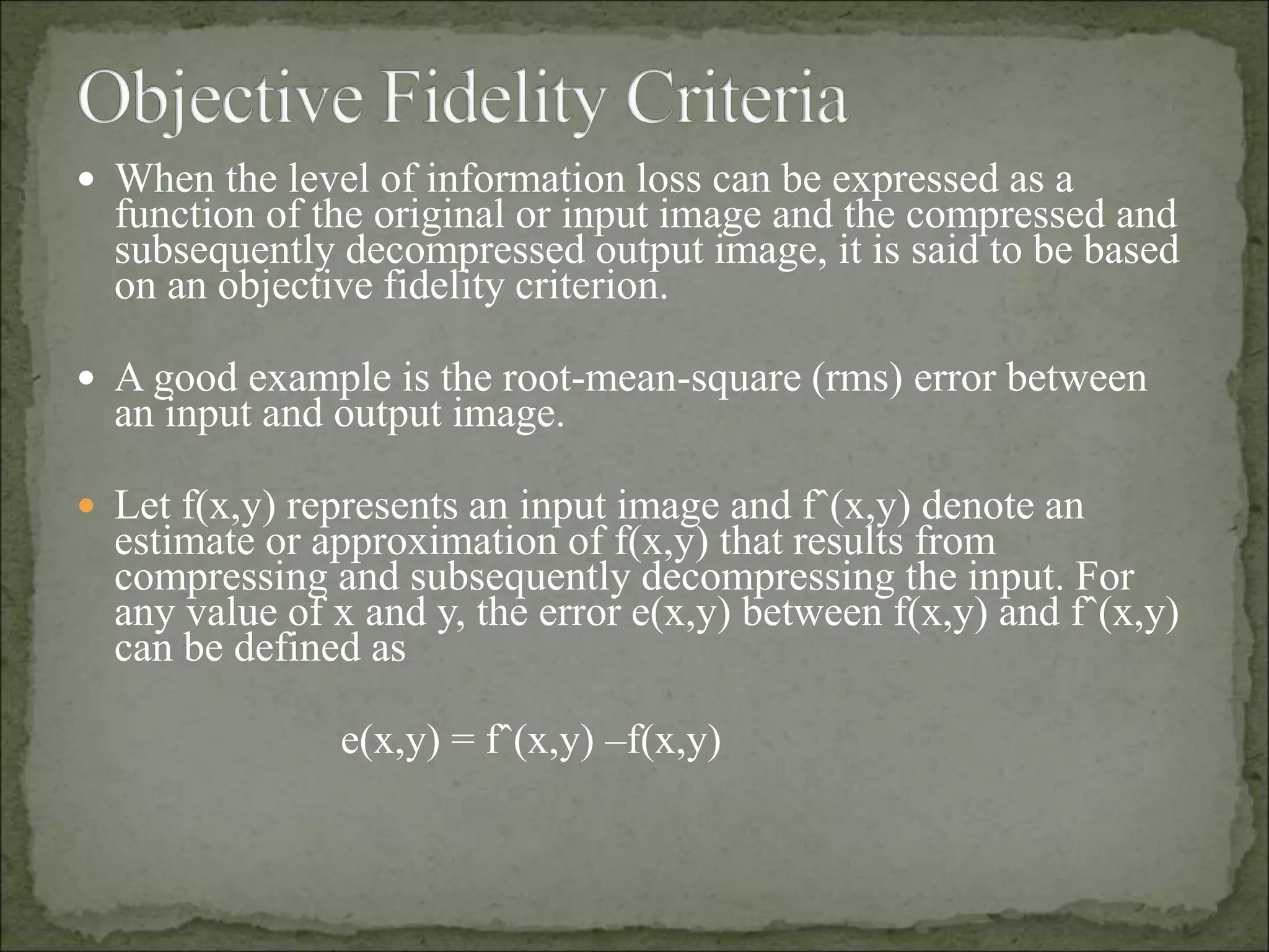  When the level of information loss can be expressed as a
function of the original or input image and the compressed and
subsequently decompressed output image, it is said to be based
on an objective fidelity criterion.
 A good example is the root-mean-square (rms) error between
an input and output image.
 Let f(x,y) represents an input image and fˆ(x,y) denote an
estimate or approximation of f(x,y) that results from
compressing and subsequently decompressing the input. For
any value of x and y, the error e(x,y) between f(x,y) and fˆ(x,y)
can be defined as
e(x,y) = fˆ(x,y) –f(x,y)
 