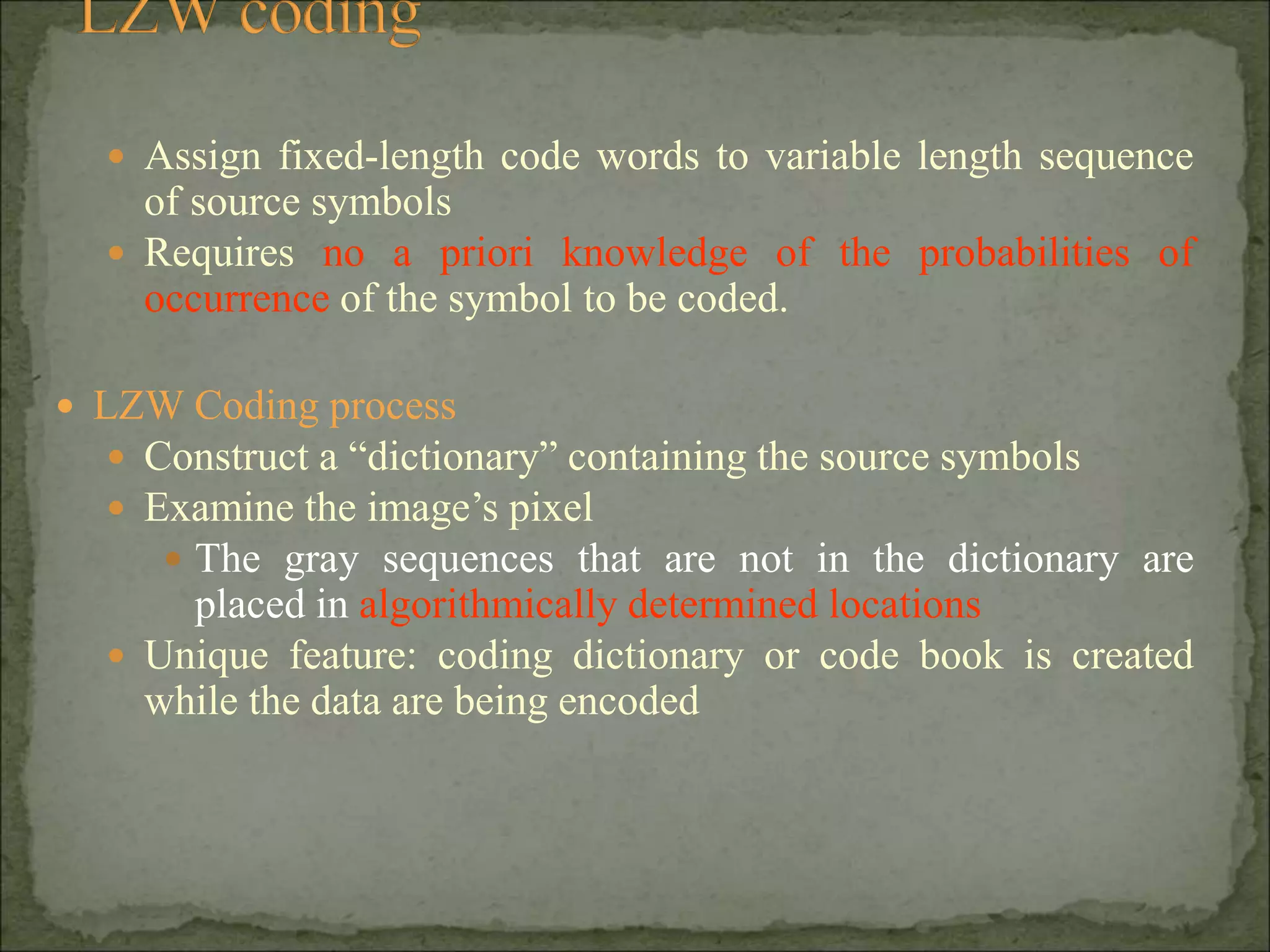  Assign fixed-length code words to variable length sequence
of source symbols
 Requires no a priori knowledge of the probabilities of
occurrence of the symbol to be coded.
 LZW Coding process
 Construct a “dictionary” containing the source symbols
 Examine the image’s pixel
 The gray sequences that are not in the dictionary are
placed in algorithmically determined locations
 Unique feature: coding dictionary or code book is created
while the data are being encoded
 