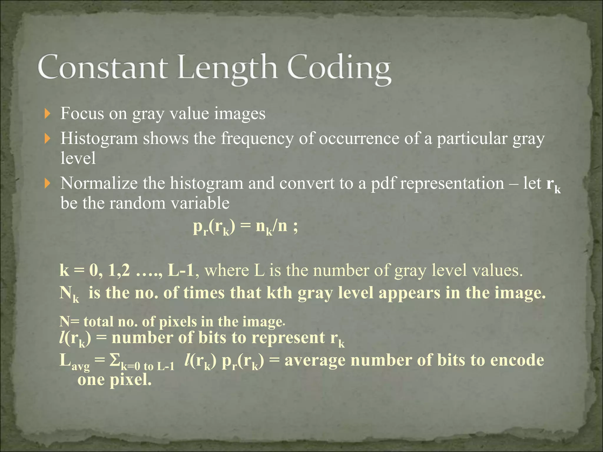  Focus on gray value images
 Histogram shows the frequency of occurrence of a particular gray
level
 Normalize the histogram and convert to a pdf representation – let rk
be the random variable
pr(rk) = nk/n ;
k = 0, 1,2 …., L-1, where L is the number of gray level values.
Nk is the no. of times that kth gray level appears in the image.
N= total no. of pixels in the image.
l(rk) = number of bits to represent rk
Lavg = k=0 to L-1 l(rk) pr(rk) = average number of bits to encode
one pixel.
 