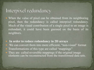  When the value of pixel can be obtained from its neighboring
pixel, then the redundancy is called interpixel redundancy.
Much of the visual contribution of a single pixel to an image is
redundant, it could have been guessed on the basis of its
neighbors.
 In order to reduce redundancy in 2D arrays
 We can convert them into more efficient, “non-visual” format
 Transformations of this type are called “mappings”
 They are called reversible mappings if the original image
elements can be reconstructed from the transformed data sets.
 