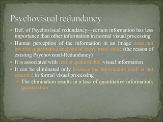 Def. of Psychovisual redundancy—certain information has less
importance than other information in normal visual processing
 Human perception of the information in an image does not
involve quantitative analysis of every pixel value (the reason of
existing Psychovisual-Redundancy)
 It is associated with real or quantifiable visual information
 It can be eliminated only because the information itself is not
essential in formal visual processing
 The elimination results in a loss of quantitative information:
quantization
 