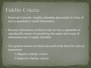  Removal of psycho visually redundant data results in a loss of
real or quantitative visual information.
 Because information of interest may be lost, a repeatable or
reproducible means of quantifying the nature and extent of
information loss is highly desirable.
 Two general classes of criteria are used as the basis for such an
assessment:
1.Objective fidelity criteria
2.Subjective fidelity criteria
 