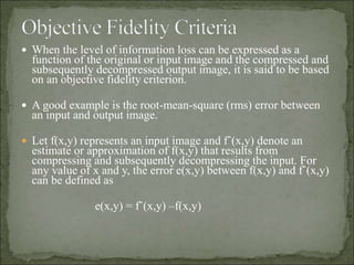  When the level of information loss can be expressed as a
function of the original or input image and the compressed and
subsequently decompressed output image, it is said to be based
on an objective fidelity criterion.
 A good example is the root-mean-square (rms) error between
an input and output image.
 Let f(x,y) represents an input image and fˆ(x,y) denote an
estimate or approximation of f(x,y) that results from
compressing and subsequently decompressing the input. For
any value of x and y, the error e(x,y) between f(x,y) and fˆ(x,y)
can be defined as
e(x,y) = fˆ(x,y) –f(x,y)
 