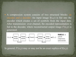  A compression system consists of two structural blocks: an
encoder and a decoder. An input image f(x,y) is fed into the
encoder which creates a set of symbols from the input data.
After transmission over channel, the encoded representation is
fed to the decoder, where reconstructed output image fˆ(x,y) is
generated.
In general, fˆ(x,y) may or may not be an exact replica of f(x,y).
 