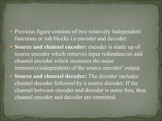  Previous figure consists of two relatively independent
functions or sub blocks i.e encoder and decoder.
 Source and channel encoder: encoder is made up of
source encoder which removes input redundancies and
channel encoder which increases the noise
immunity(independent) of the source encoder’ output.
 Source and channel decoder: The decoder includes
channel decoder followed by a source decoder. If the
channel between encoder and decoder is noise free, then
channel encoder and decoder are ommitted.
 