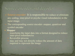  Source encoder: It is responsible to reduce or eliminate
any coding, inter-pixel or psycho visual redundancies in the
input image.
 The corresponding source encoder- mapper, quantizer and
symbol encoder
 Mapper
 transforms the input data into a format designed to reduce
inter-pixel redundancies
 Reversible process
 may and may not directly reduce the amount of data
required to represent the image
 