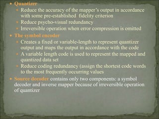  Quantizer
 Reduce the accuracy of the mapper’s output in accordance
with some pre-established fidelity criterion
 Reduce psycho-visual redundancy
 Irreversible operation when error compression is omitted
 The symbol encoder
 Creates a fixed or variable-length to represent quantizer
output and maps the output in accordance with the code
 A variable length code is used to represent the mapped and
quantized data set
 Reduce coding redundancy (assign the shortest code words
to the most frequently occurring values
 Source decoder contains only two components: a symbol
decoder and inverse mapper because of irreversible operation
of quantizer
 